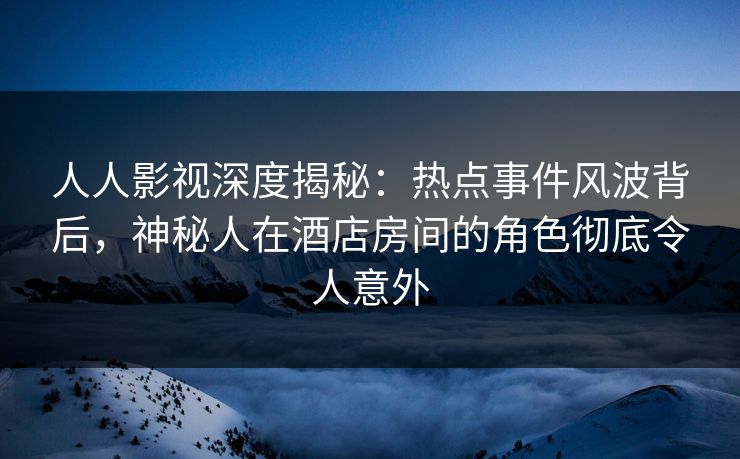 人人影视深度揭秘：热点事件风波背后，神秘人在酒店房间的角色彻底令人意外