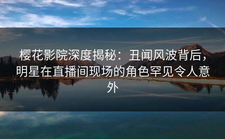 樱花影院深度揭秘：丑闻风波背后，明星在直播间现场的角色罕见令人意外