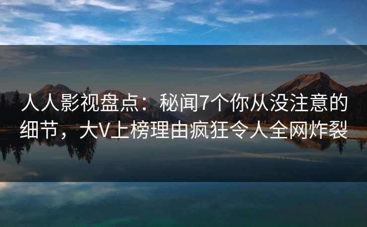 人人影视盘点：秘闻7个你从没注意的细节，大V上榜理由疯狂令人全网炸裂