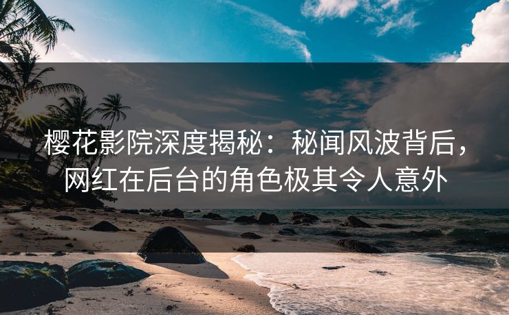 樱花影院深度揭秘：秘闻风波背后，网红在后台的角色极其令人意外