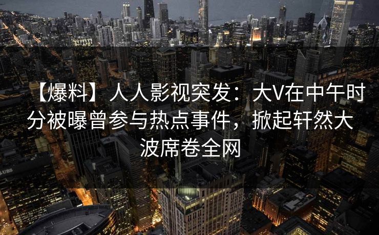 【爆料】人人影视突发：大V在中午时分被曝曾参与热点事件，掀起轩然大波席卷全网