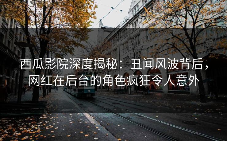 西瓜影院深度揭秘：丑闻风波背后，网红在后台的角色疯狂令人意外