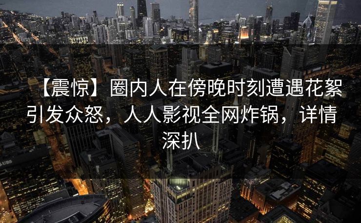 【震惊】圈内人在傍晚时刻遭遇花絮引发众怒，人人影视全网炸锅，详情深扒