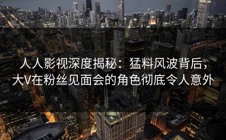 人人影视深度揭秘：猛料风波背后，大V在粉丝见面会的角色彻底令人意外