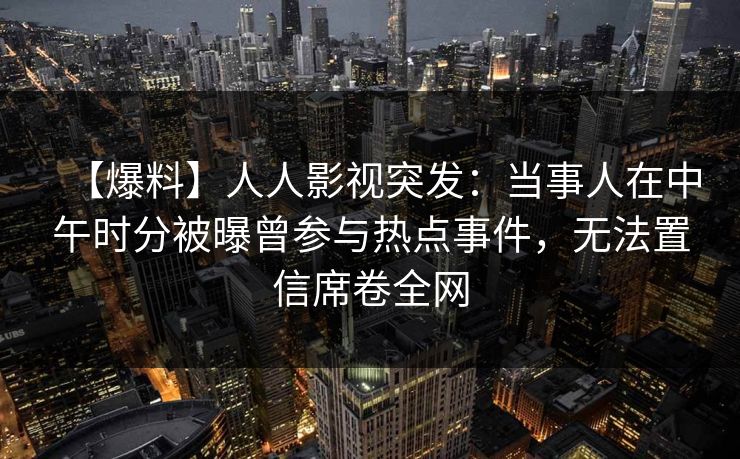 【爆料】人人影视突发：当事人在中午时分被曝曾参与热点事件，无法置信席卷全网
