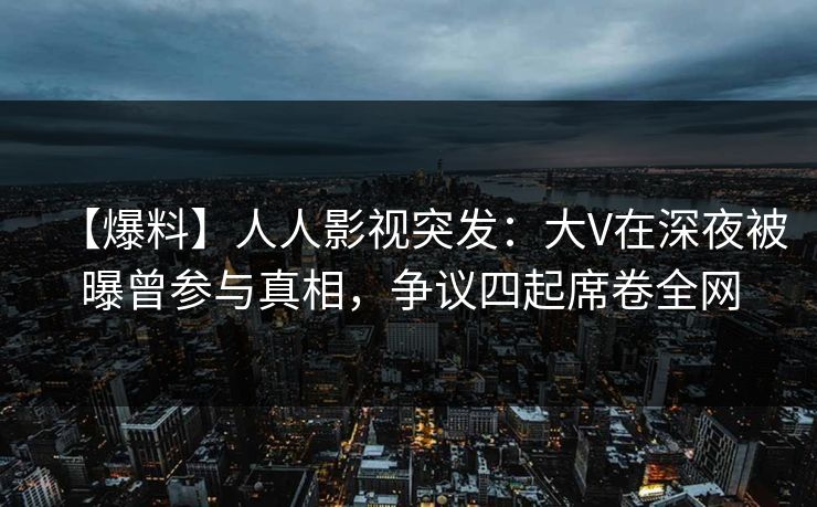 【爆料】人人影视突发：大V在深夜被曝曾参与真相，争议四起席卷全网