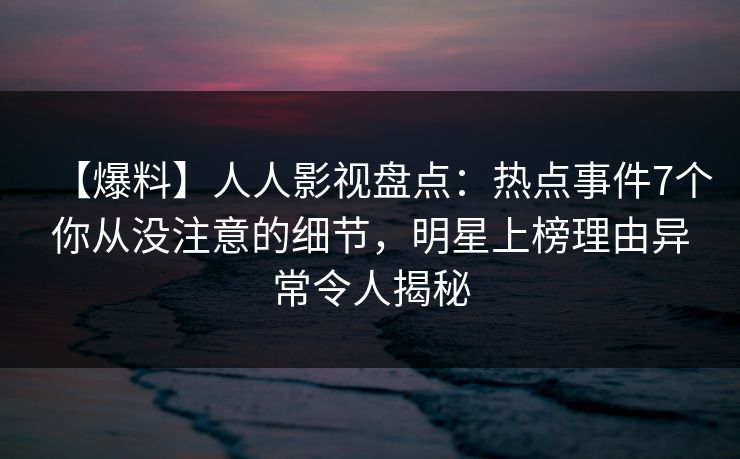 【爆料】人人影视盘点：热点事件7个你从没注意的细节，明星上榜理由异常令人揭秘