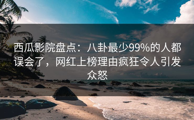 西瓜影院盘点：八卦最少99%的人都误会了，网红上榜理由疯狂令人引发众怒