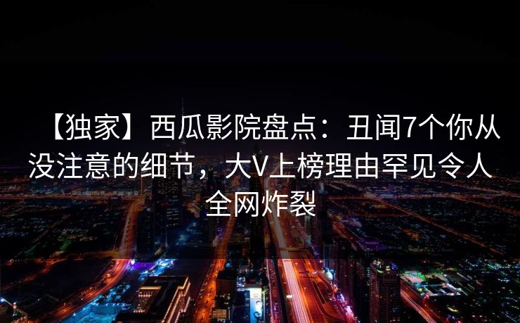 【独家】西瓜影院盘点：丑闻7个你从没注意的细节，大V上榜理由罕见令人全网炸裂