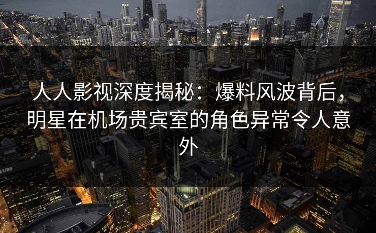 人人影视深度揭秘：爆料风波背后，明星在机场贵宾室的角色异常令人意外