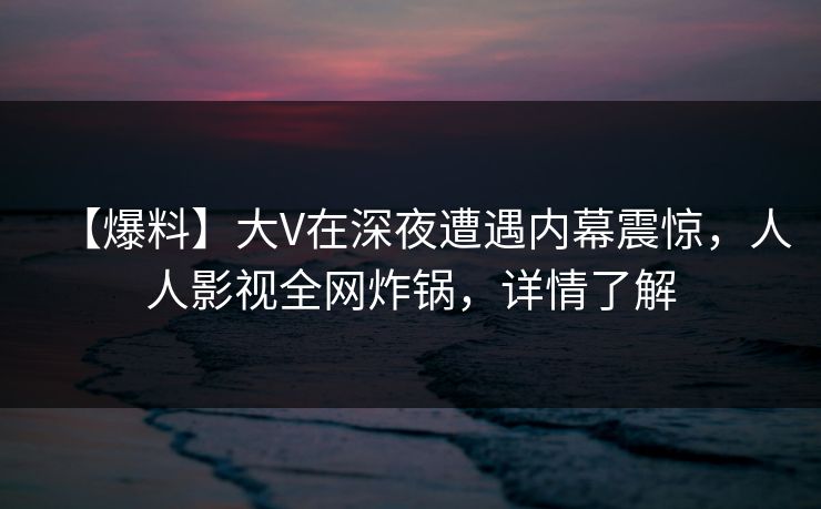 【爆料】大V在深夜遭遇内幕震惊，人人影视全网炸锅，详情了解