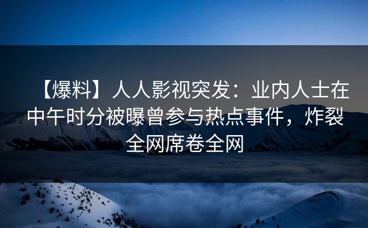 【爆料】人人影视突发：业内人士在中午时分被曝曾参与热点事件，炸裂全网席卷全网