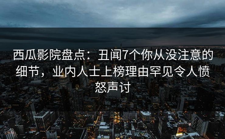 西瓜影院盘点：丑闻7个你从没注意的细节，业内人士上榜理由罕见令人愤怒声讨
