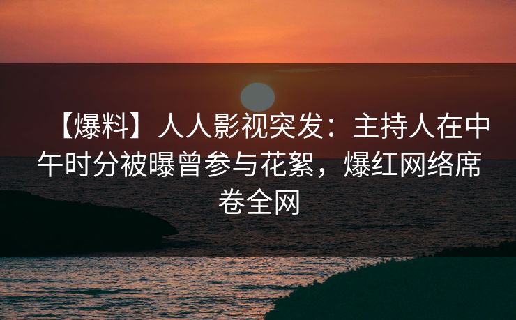 【爆料】人人影视突发：主持人在中午时分被曝曾参与花絮，爆红网络席卷全网