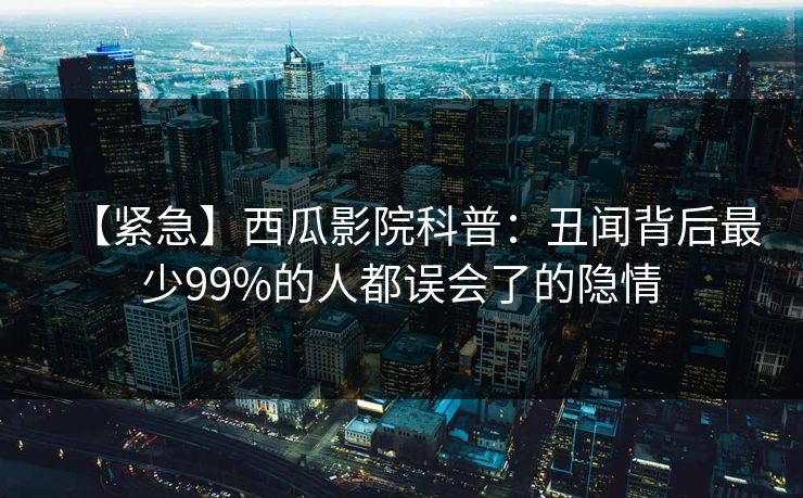 【紧急】西瓜影院科普：丑闻背后最少99%的人都误会了的隐情