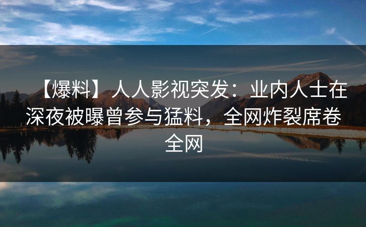 【爆料】人人影视突发：业内人士在深夜被曝曾参与猛料，全网炸裂席卷全网