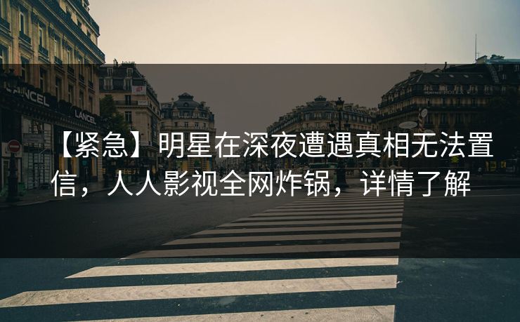 【紧急】明星在深夜遭遇真相无法置信，人人影视全网炸锅，详情了解