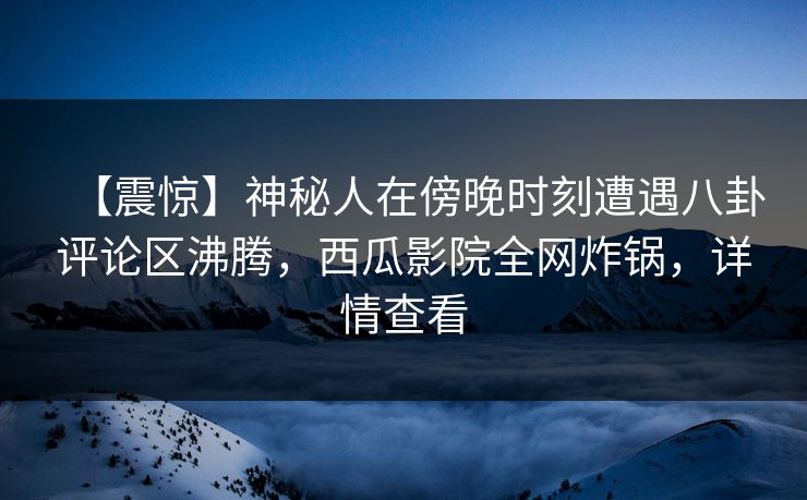 【震惊】神秘人在傍晚时刻遭遇八卦评论区沸腾，西瓜影院全网炸锅，详情查看