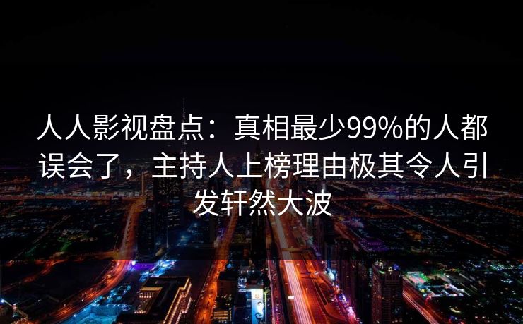 人人影视盘点：真相最少99%的人都误会了，主持人上榜理由极其令人引发轩然大波