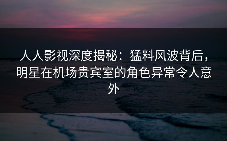 人人影视深度揭秘：猛料风波背后，明星在机场贵宾室的角色异常令人意外
