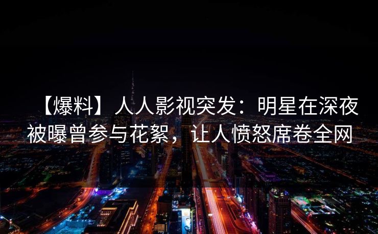 【爆料】人人影视突发：明星在深夜被曝曾参与花絮，让人愤怒席卷全网
