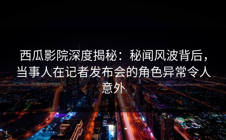 西瓜影院深度揭秘：秘闻风波背后，当事人在记者发布会的角色异常令人意外