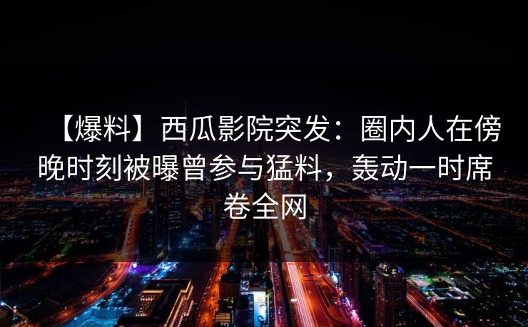 【爆料】西瓜影院突发：圈内人在傍晚时刻被曝曾参与猛料，轰动一时席卷全网