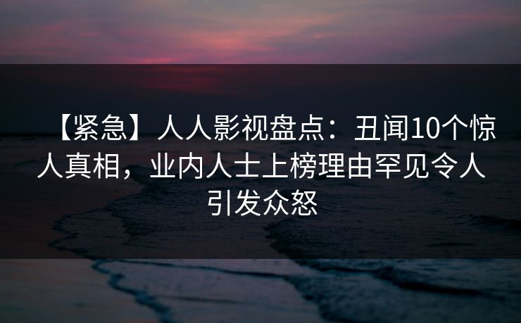 【紧急】人人影视盘点：丑闻10个惊人真相，业内人士上榜理由罕见令人引发众怒