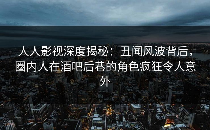 人人影视深度揭秘：丑闻风波背后，圈内人在酒吧后巷的角色疯狂令人意外