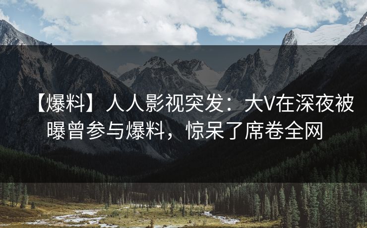【爆料】人人影视突发：大V在深夜被曝曾参与爆料，惊呆了席卷全网