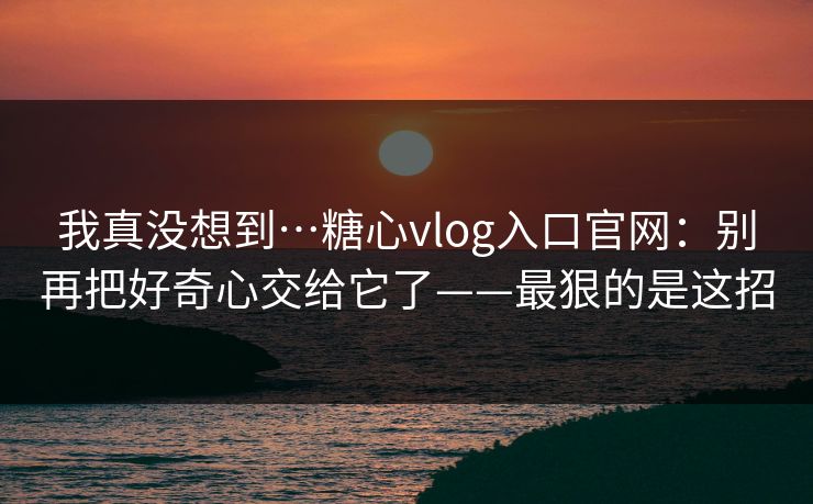 我真没想到…糖心vlog入口官网：别再把好奇心交给它了——最狠的是这招