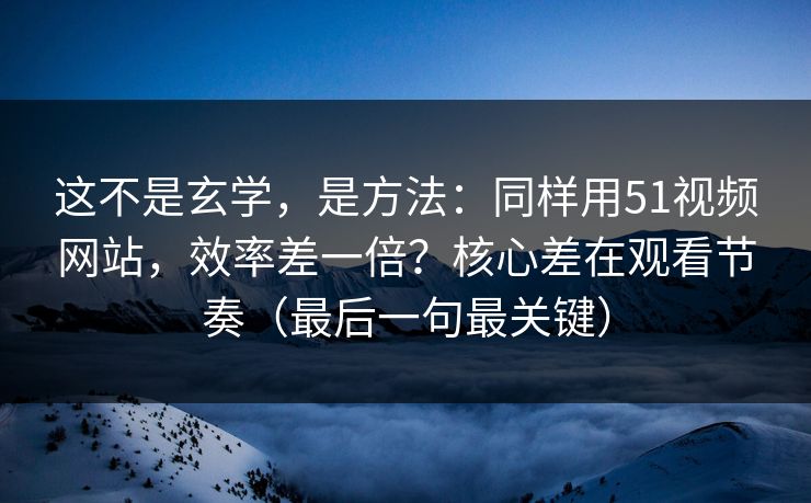 这不是玄学，是方法：同样用51视频网站，效率差一倍？核心差在观看节奏（最后一句最关键）