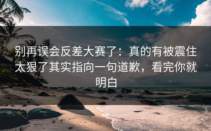 别再误会反差大赛了：真的有被震住太狠了其实指向一句道歉，看完你就明白