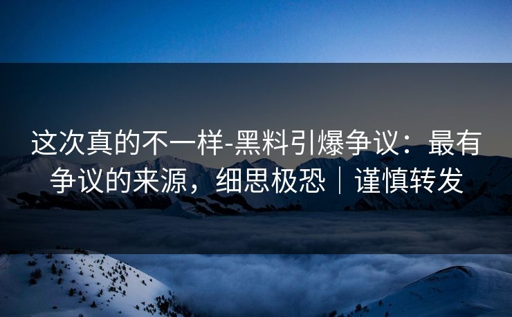 这次真的不一样-黑料引爆争议：最有争议的来源，细思极恐｜谨慎转发