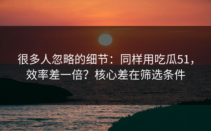 很多人忽略的细节:同样用吃瓜51,效率差一倍?核心差在筛选条件