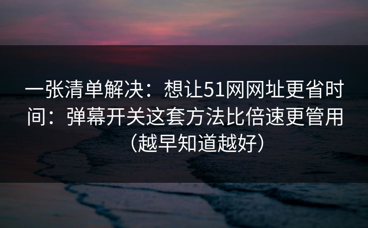 一张清单解决：想让51网网址更省时间：弹幕开关这套方法比倍速更管用（越早知道越好）