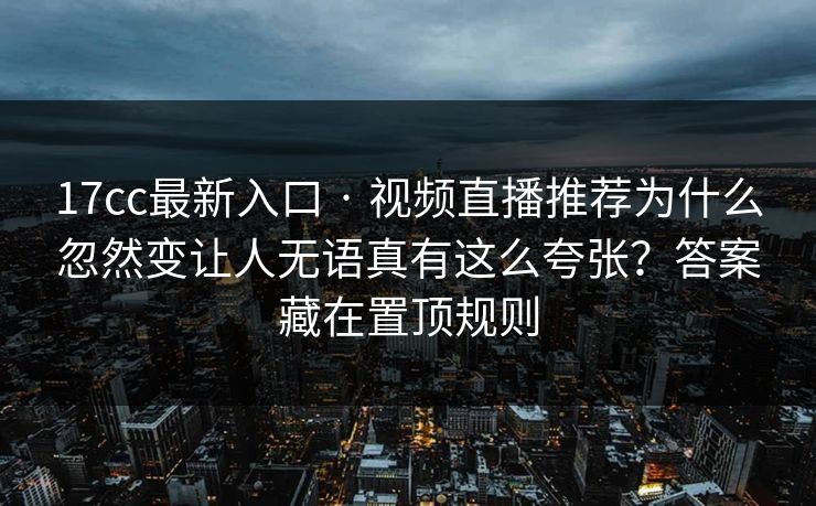 17cc最新入口 · 视频直播推荐为什么忽然变让人无语真有这么夸张？答案藏在置顶规则