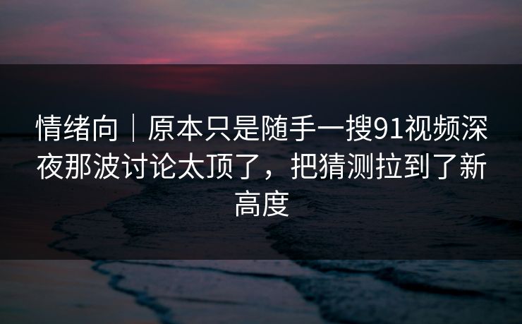 情绪向｜原本只是随手一搜91视频深夜那波讨论太顶了，把猜测拉到了新高度
