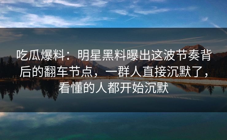 吃瓜爆料：明星黑料曝出这波节奏背后的翻车节点，一群人直接沉默了，看懂的人都开始沉默